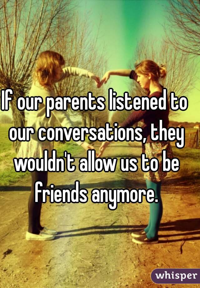 If our parents listened to our conversations, they wouldn't allow us to be friends anymore.