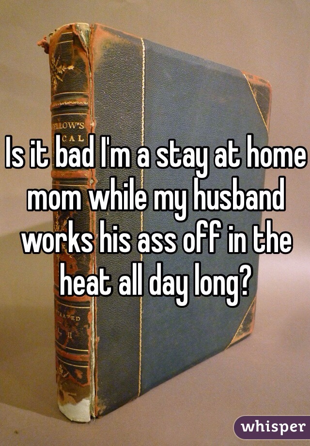 Is it bad I'm a stay at home mom while my husband works his ass off in the heat all day long? 