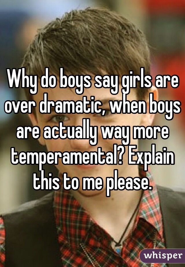 Why do boys say girls are over dramatic, when boys are actually way more temperamental? Explain this to me please. 
