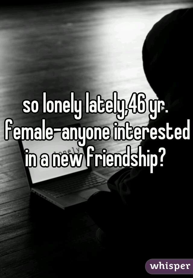 so lonely lately,46 yr. female-anyone interested in a new friendship? 