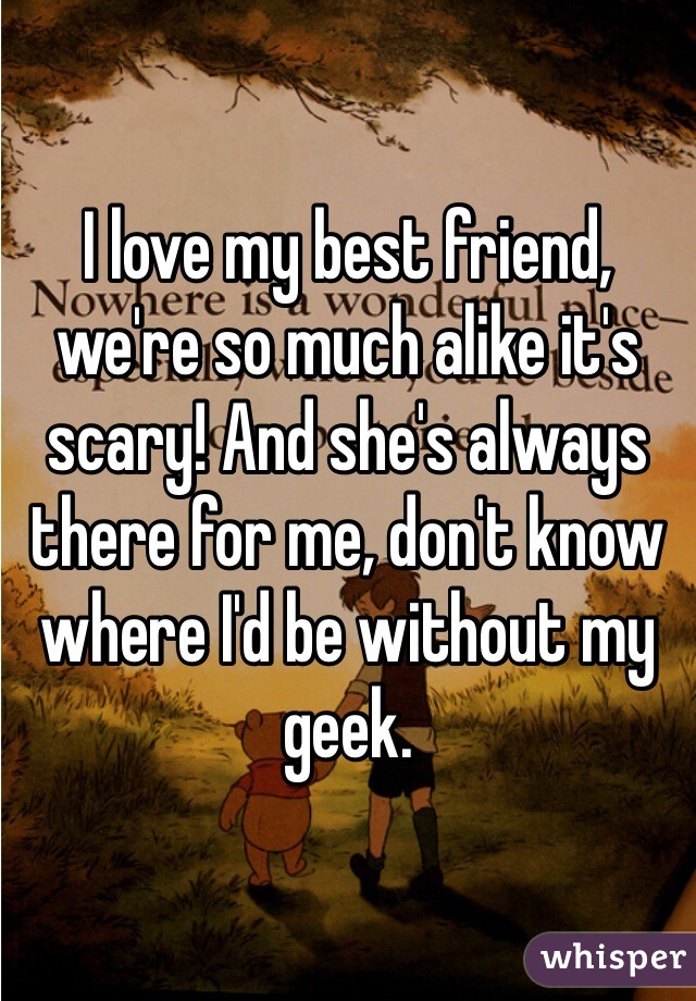 I love my best friend, we're so much alike it's scary! And she's always there for me, don't know where I'd be without my geek. 