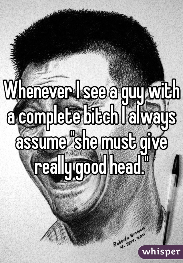 Whenever I see a guy with a complete bitch I always assume "she must give really good head."