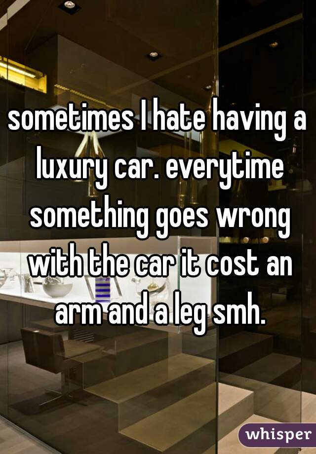 sometimes I hate having a luxury car. everytime something goes wrong with the car it cost an arm and a leg smh.