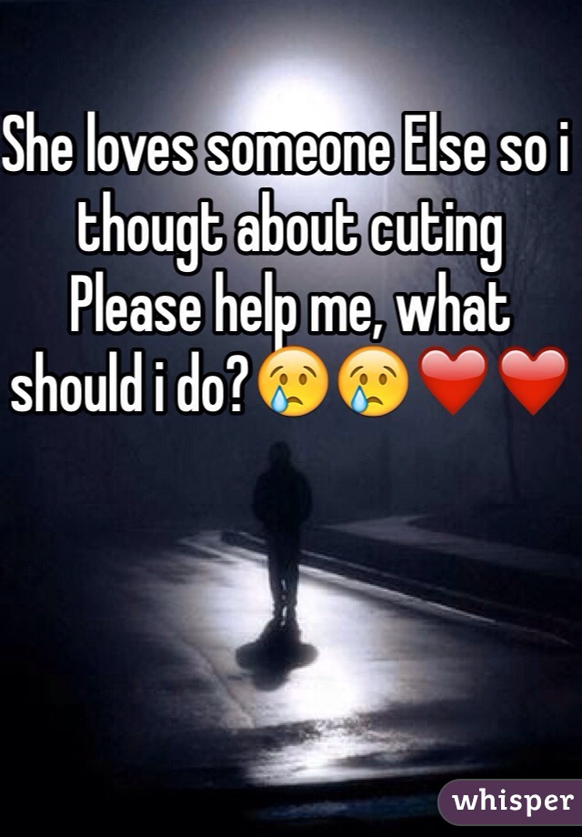She loves someone Else so i thougt about cuting 
Please help me, what should i do?😢😢❤️❤️