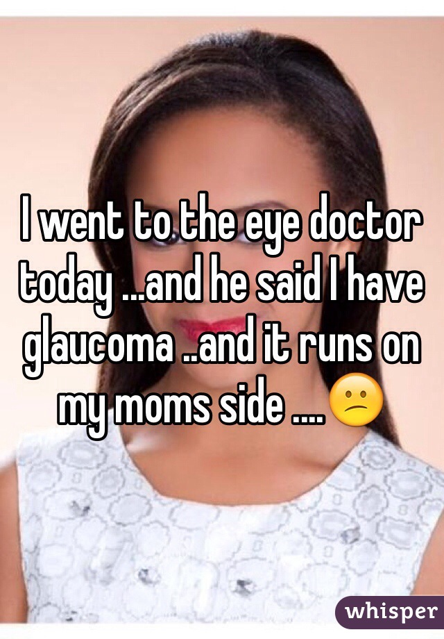 I went to the eye doctor today ...and he said I have glaucoma ..and it runs on my moms side ....😕