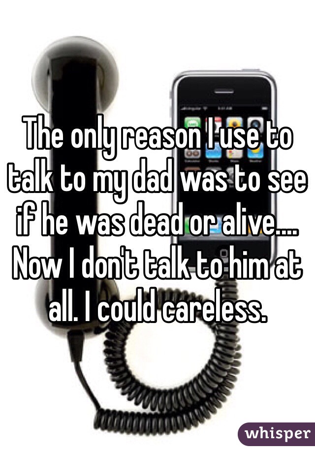 The only reason I use to talk to my dad was to see if he was dead or alive.... Now I don't talk to him at all. I could careless. 