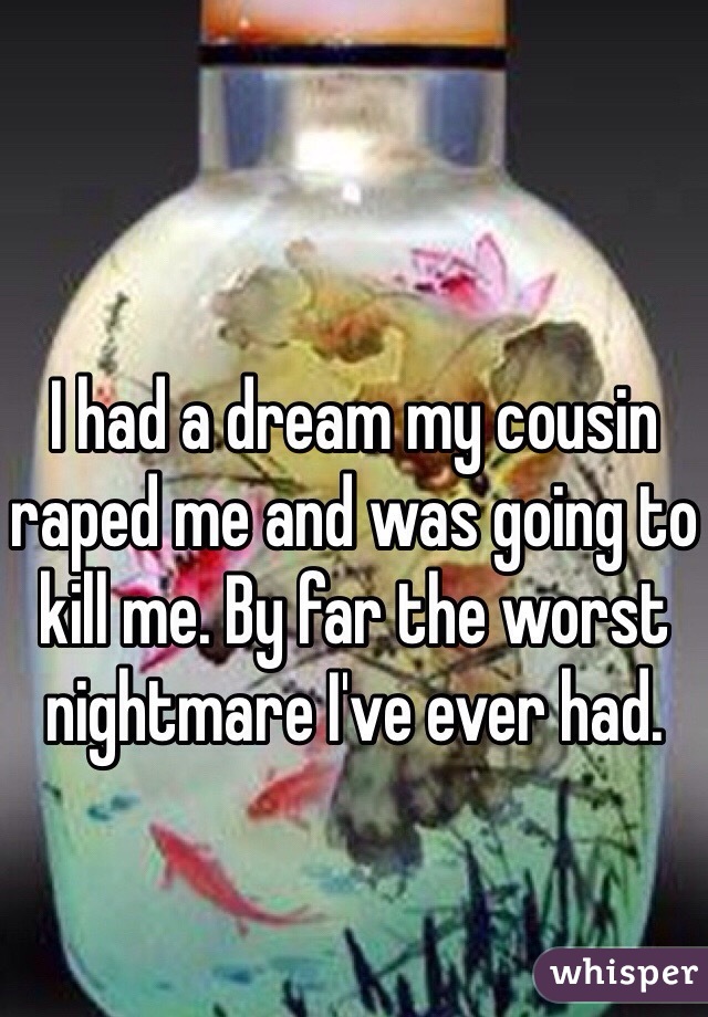 I had a dream my cousin raped me and was going to kill me. By far the worst nightmare I've ever had.