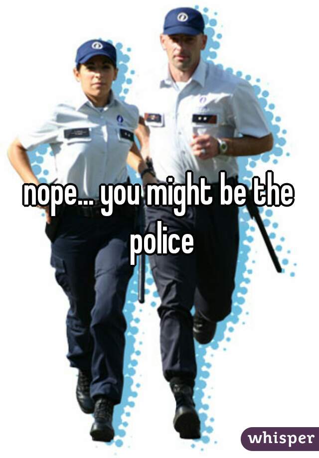 nope... you might be the police