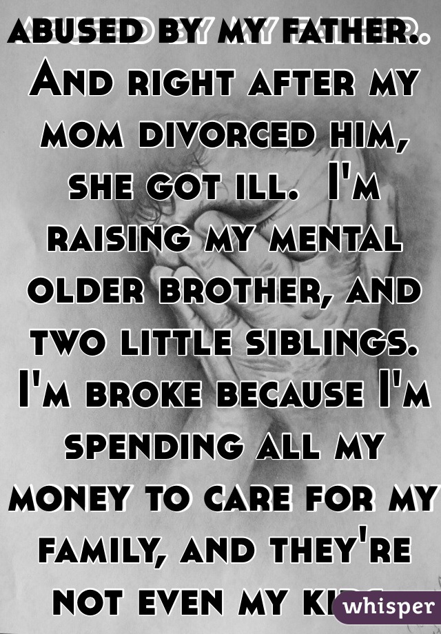 I grew up being abused by my father.  And right after my mom divorced him, she got ill.  I'm raising my mental older brother, and two little siblings.  I'm broke because I'm spending all my money to care for my family, and they're not even my kids.