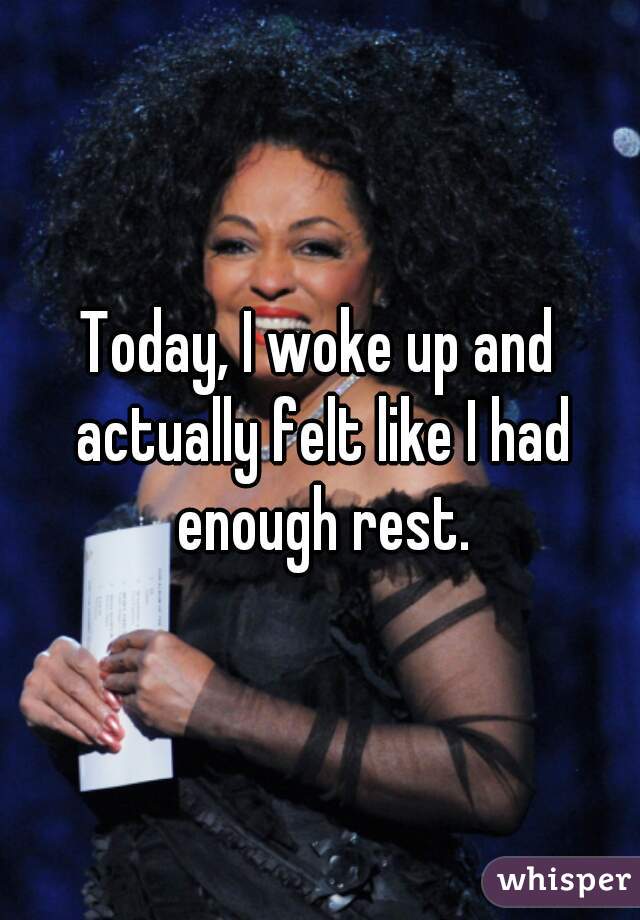 Today, I woke up and actually felt like I had enough rest.