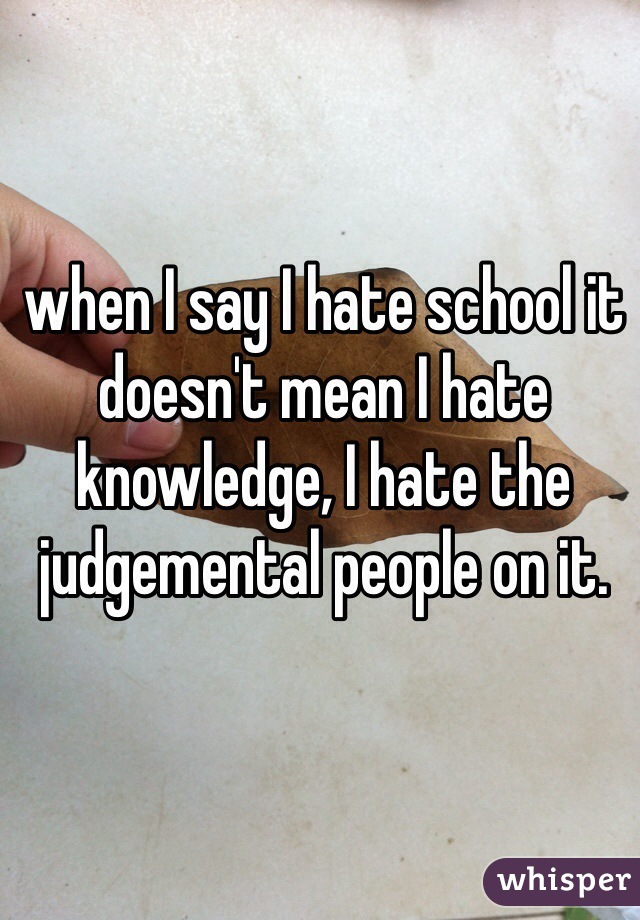 when I say I hate school it doesn't mean I hate knowledge, I hate the judgemental people on it. 