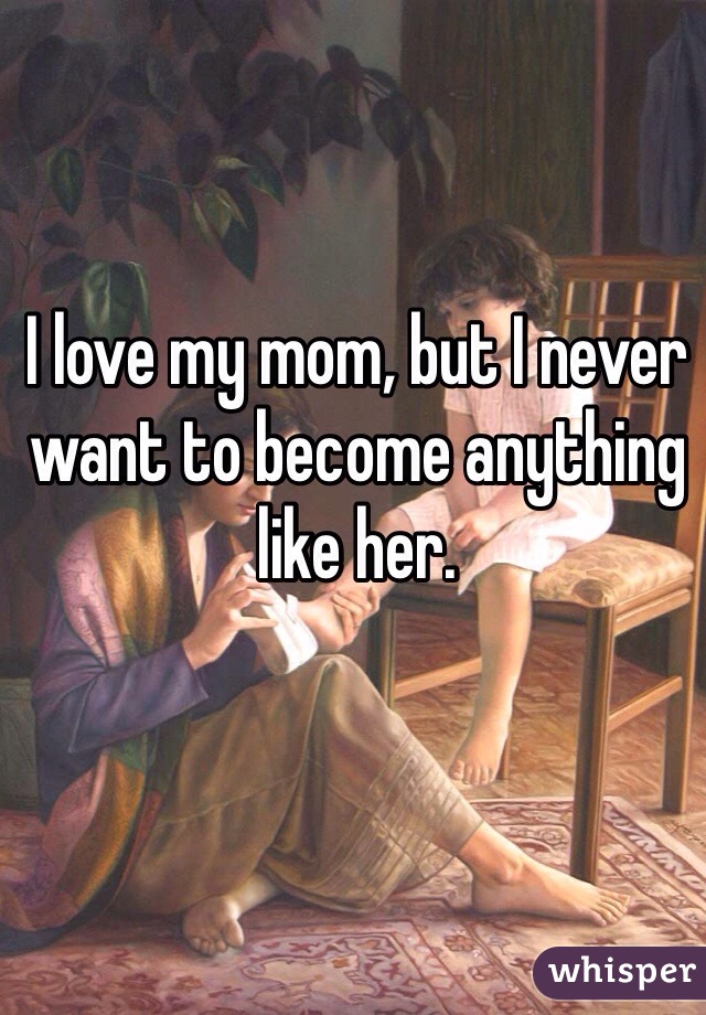 I love my mom, but I never want to become anything like her.