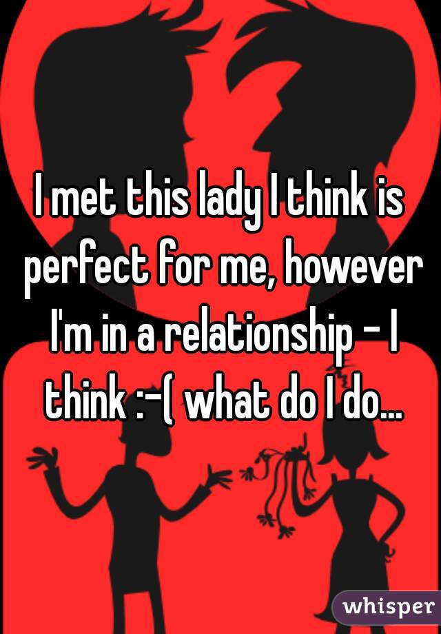 I met this lady I think is perfect for me, however I'm in a relationship - I think :-( what do I do...