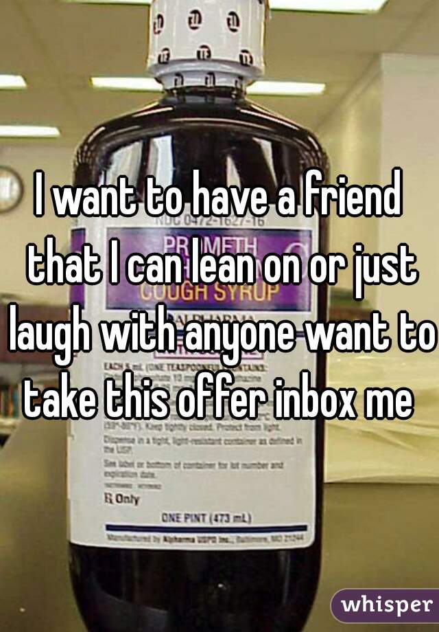 I want to have a friend that I can lean on or just laugh with anyone want to take this offer inbox me 