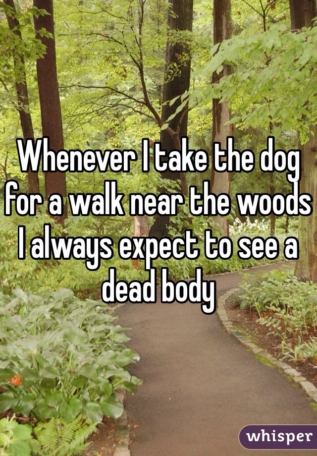 Whenever I take the dog for a walk near the woods I always expect to see a dead body 