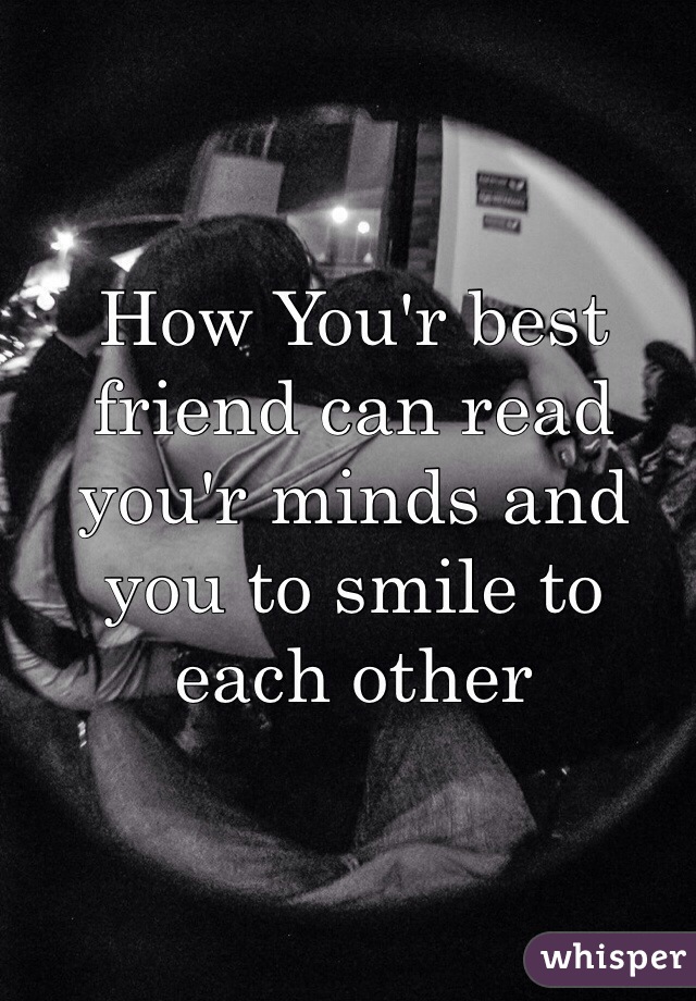 How You'r best friend can read you'r minds and you to smile to each other