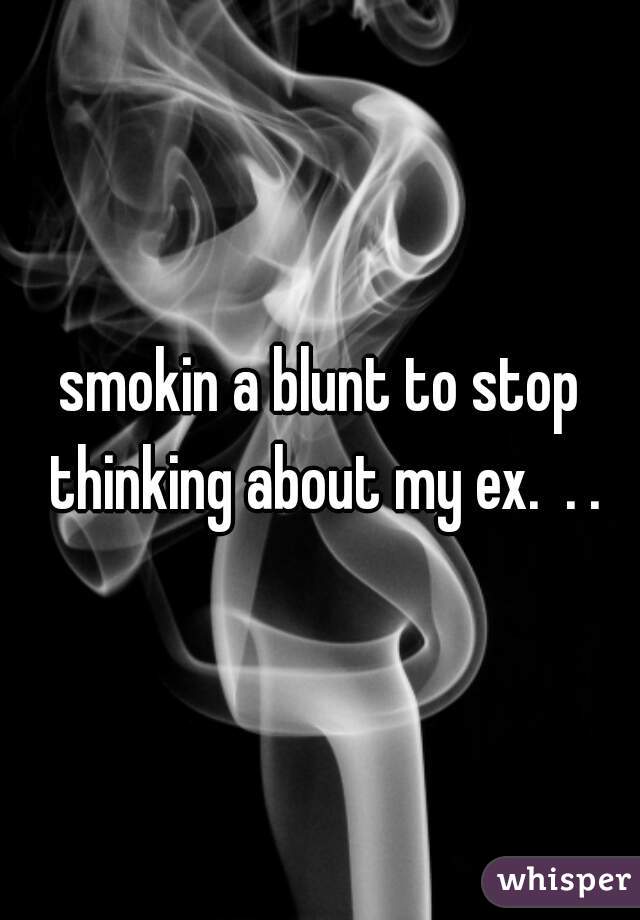smokin a blunt to stop thinking about my ex.  . .