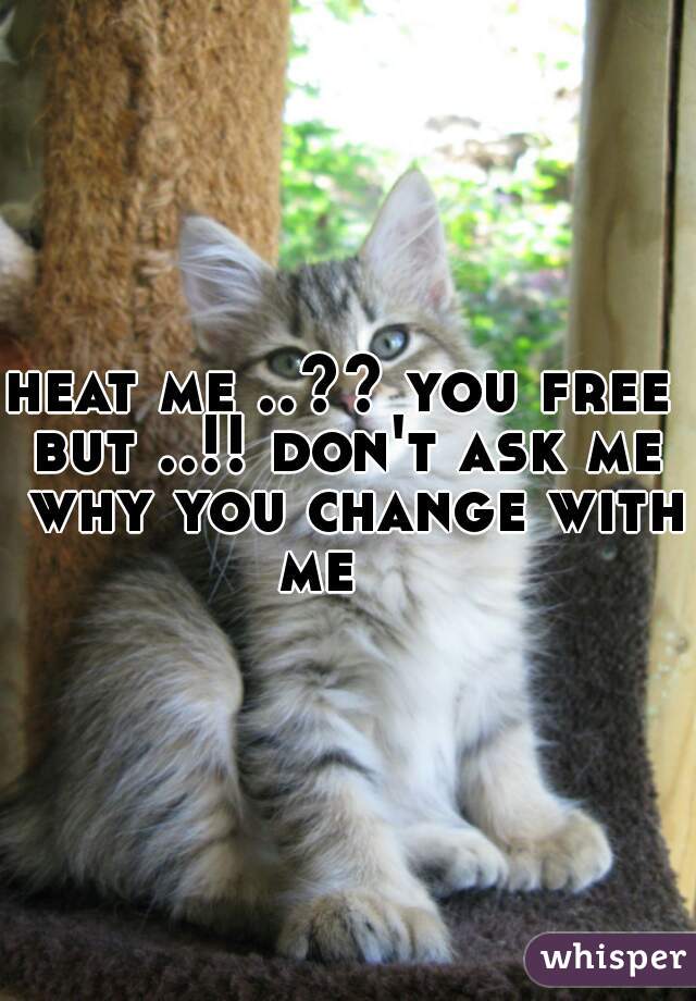 heat me ..?? you free 
but ..!! don't ask me why you change with me    