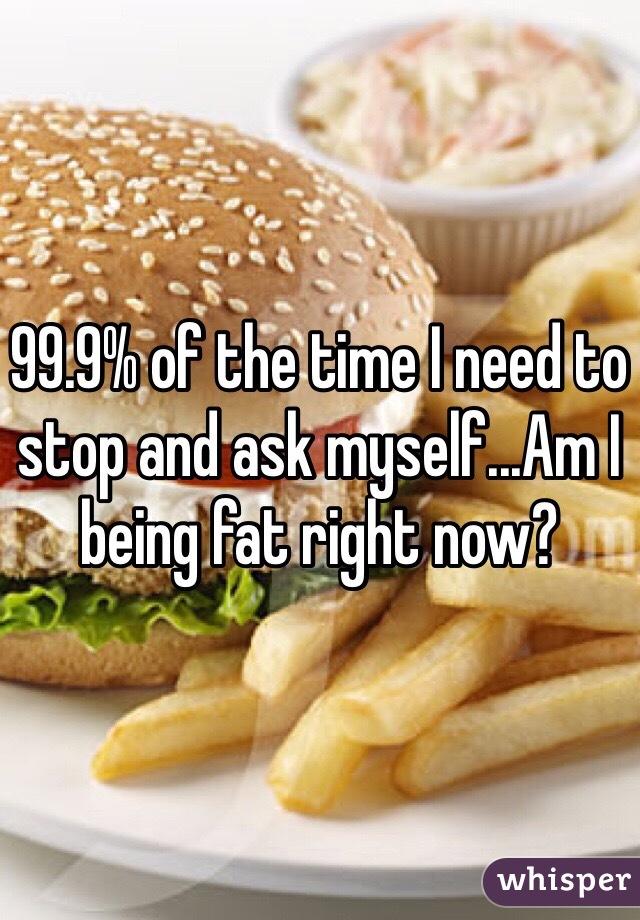 99.9% of the time I need to stop and ask myself...Am I being fat right now? 