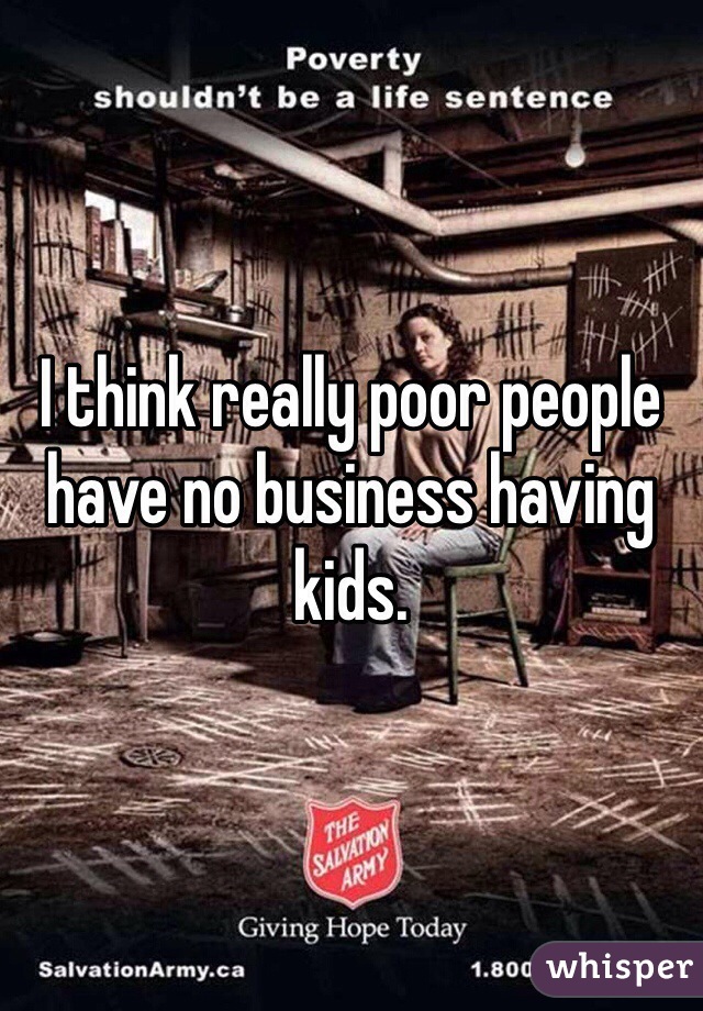 I think really poor people have no business having kids. 