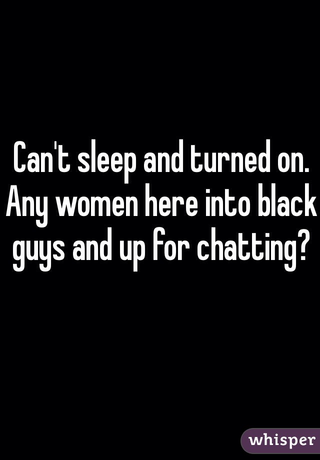 Can't sleep and turned on. Any women here into black guys and up for chatting?