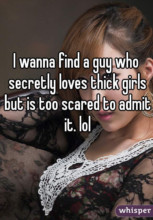 I wanna find a guy who secretly loves thick girls but is too scared to admit it. lol