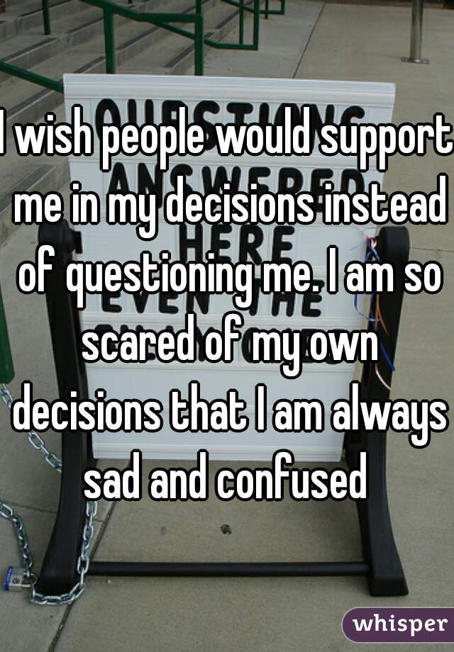I wish people would support me in my decisions instead of questioning me. I am so scared of my own decisions that I am always sad and confused 