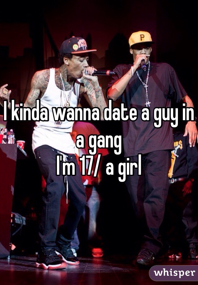 I kinda wanna date a guy in a gang 
I'm 17/ a girl