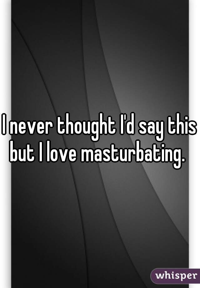 I never thought I'd say this but I love masturbating.  