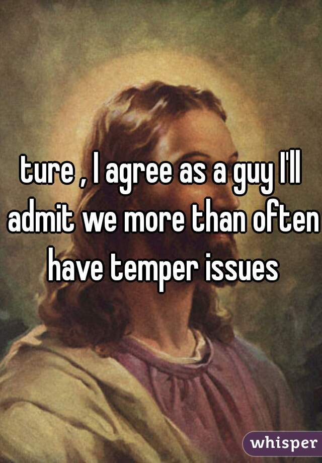 ture , I agree as a guy I'll admit we more than often have temper issues

 
