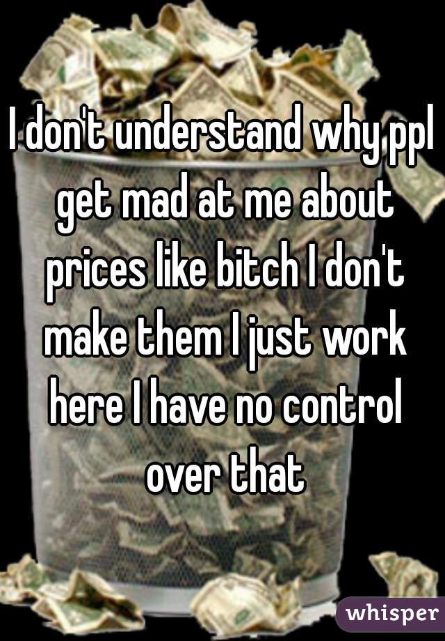 I don't understand why ppl get mad at me about prices like bitch I don't make them I just work here I have no control over that