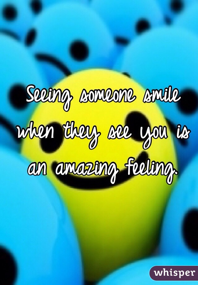 Seeing someone smile when they see you is an amazing feeling.