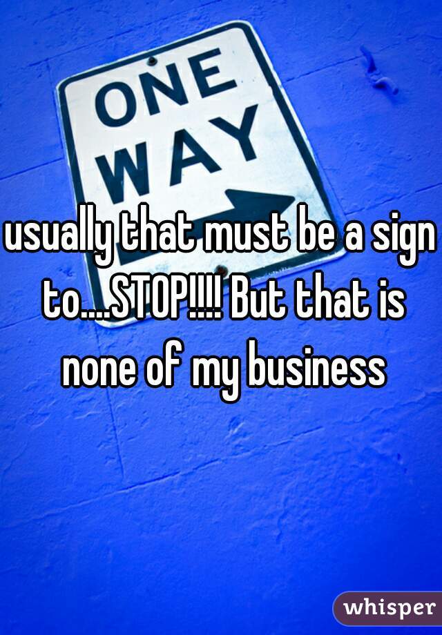 usually that must be a sign to....STOP!!!! But that is none of my business