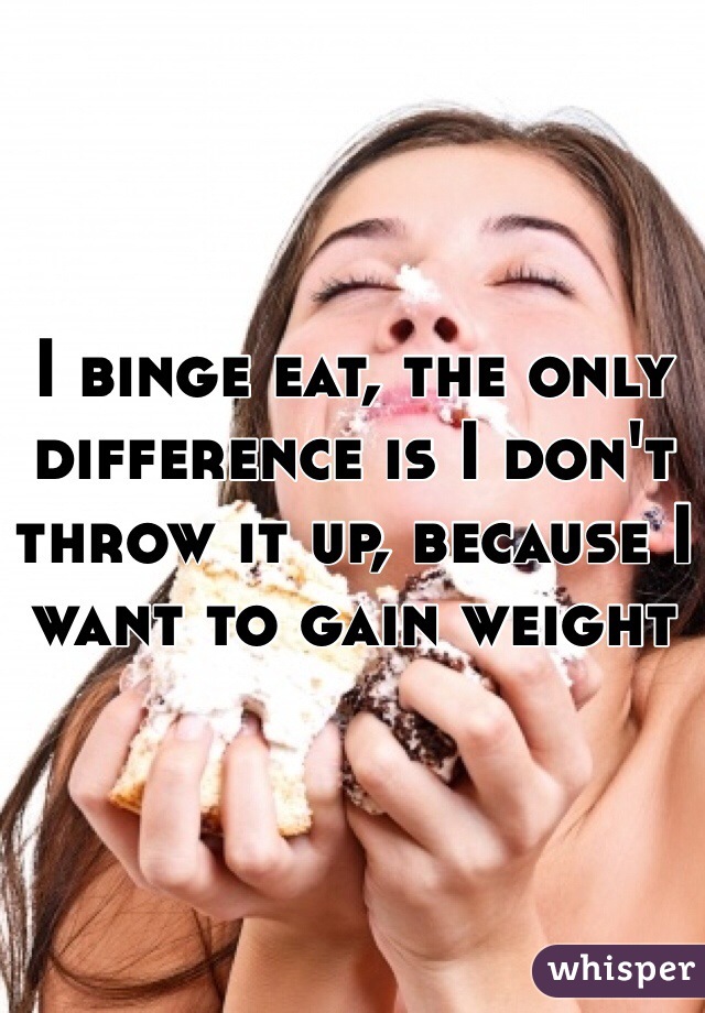 I binge eat, the only difference is I don't throw it up, because I want to gain weight