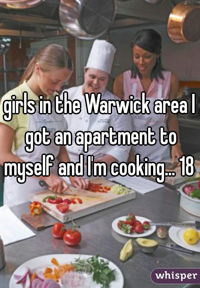 girls in the Warwick area I got an apartment to myself and I'm cooking... 18 m