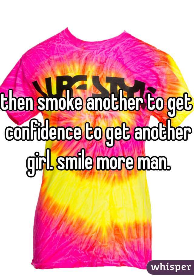 then smoke another to get confidence to get another girl. smile more man.
