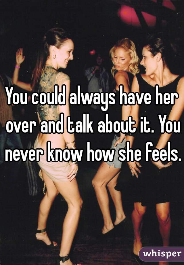 You could always have her over and talk about it. You never know how she feels.