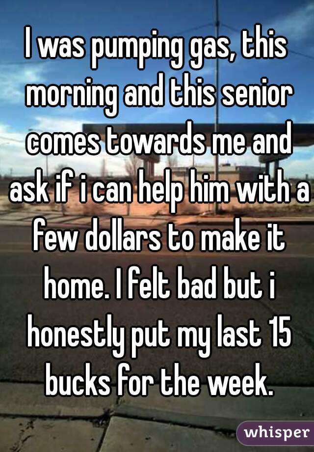I was pumping gas, this morning and this senior comes towards me and ask if i can help him with a few dollars to make it home. I felt bad but i honestly put my last 15 bucks for the week.