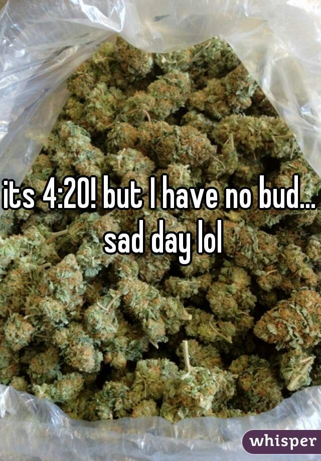 its 4:20! but I have no bud... sad day lol
