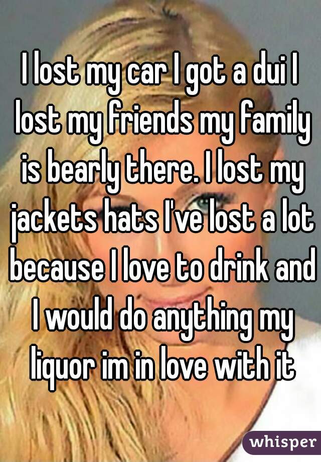 I lost my car I got a dui I lost my friends my family is bearly there. I lost my jackets hats I've lost a lot because I love to drink and I would do anything my liquor im in love with it
