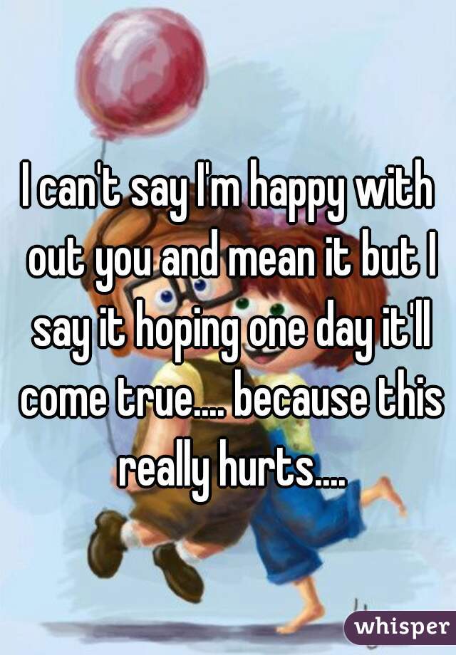 I can't say I'm happy with out you and mean it but I say it hoping one day it'll come true.... because this really hurts....
