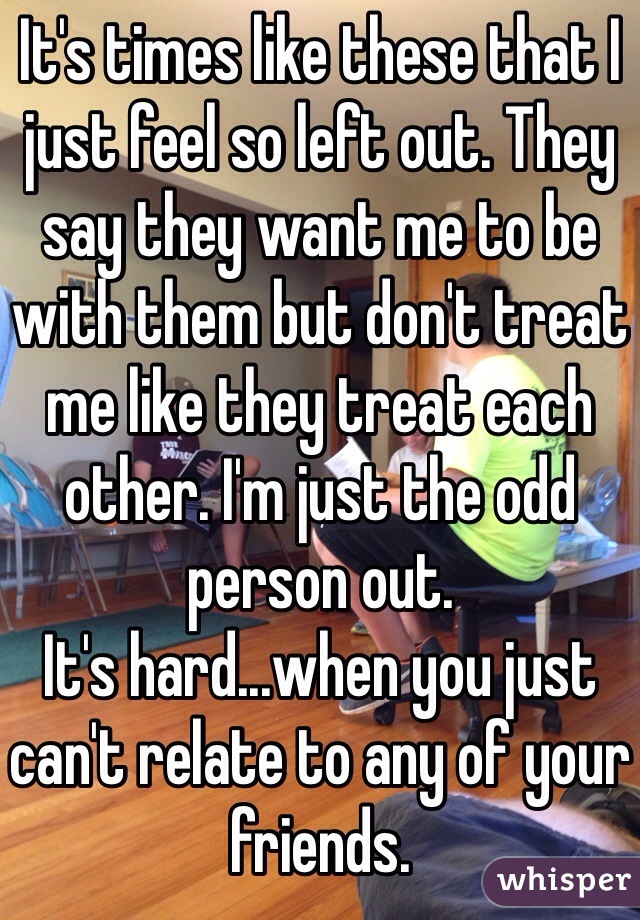 It's times like these that I just feel so left out. They say they want me to be with them but don't treat me like they treat each other. I'm just the odd person out. 
It's hard...when you just can't relate to any of your friends. 
