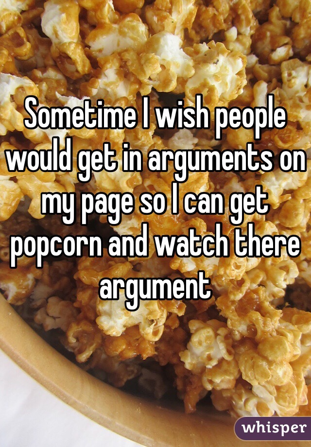 Sometime I wish people would get in arguments on my page so I can get popcorn and watch there argument 
