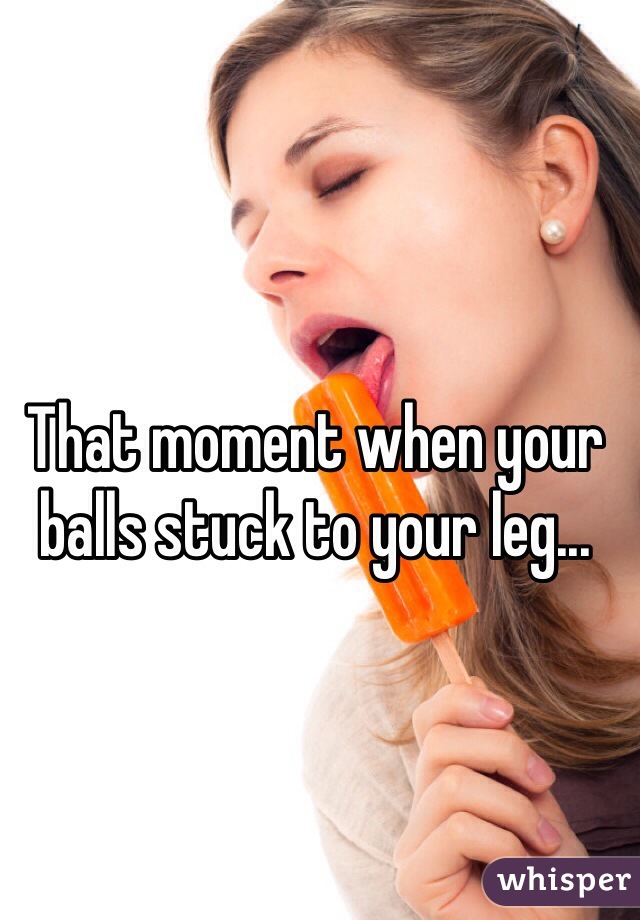 That moment when your balls stuck to your leg...