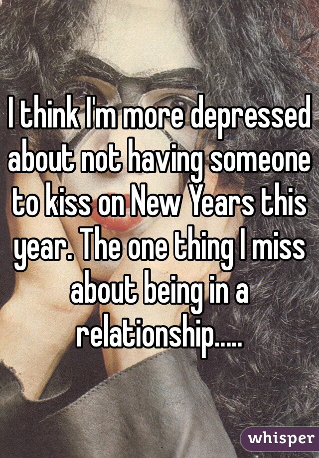 I think I'm more depressed about not having someone to kiss on New Years this year. The one thing I miss about being in a relationship.....