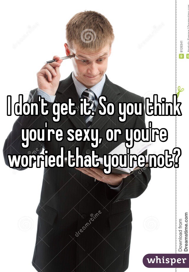 I don't get it. So you think you're sexy, or you're worried that you're not?