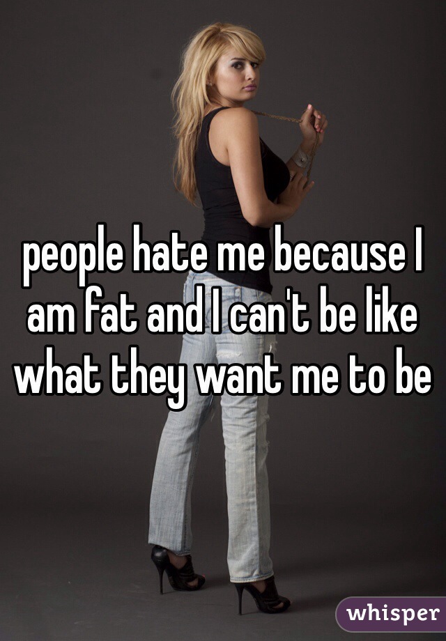 people hate me because I am fat and I can't be like what they want me to be 