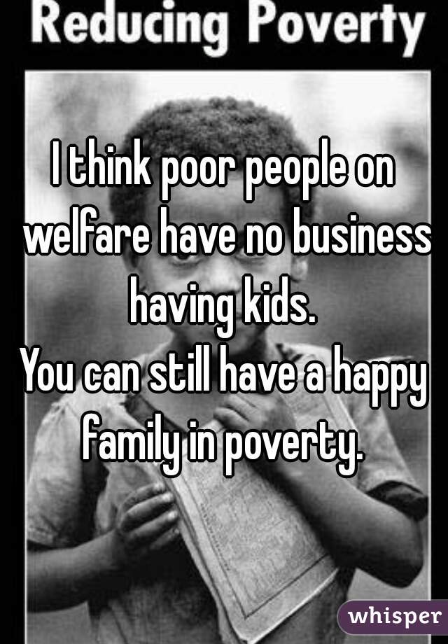 I think poor people on welfare have no business having kids. 
You can still have a happy family in poverty. 