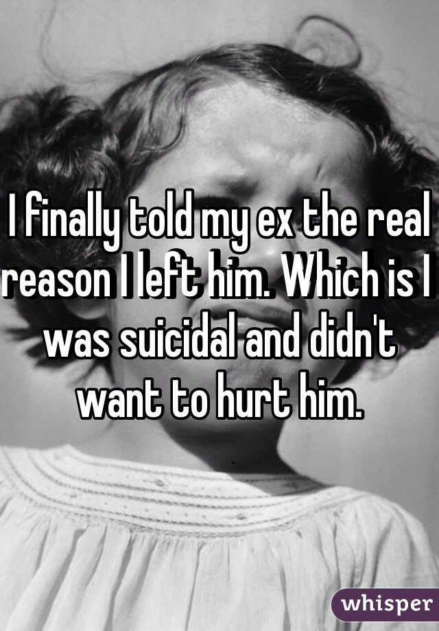 I finally told my ex the real reason I left him. Which is I was suicidal and didn't want to hurt him.