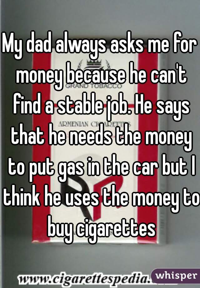 My dad always asks me for money because he can't find a stable job. He says that he needs the money to put gas in the car but I think he uses the money to buy cigarettes